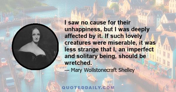 I saw no cause for their unhappiness, but I was deeply affected by it. If such lovely creatures were miserable, it was less strange that I, an imperfect and solitary being, should be wretched.