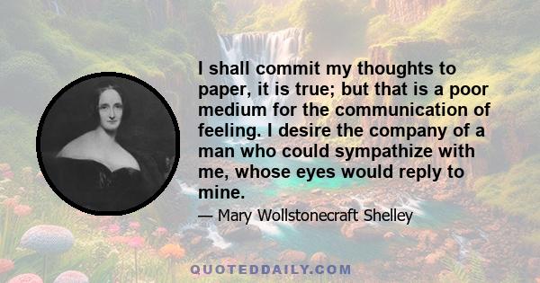 I shall commit my thoughts to paper, it is true; but that is a poor medium for the communication of feeling. I desire the company of a man who could sympathize with me, whose eyes would reply to mine.