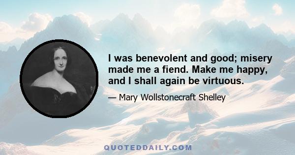 I was benevolent and good; misery made me a fiend. Make me happy, and I shall again be virtuous.