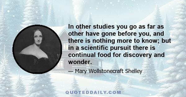 In other studies you go as far as other have gone before you, and there is nothing more to know; but in a scientific pursuit there is continual food for discovery and wonder.