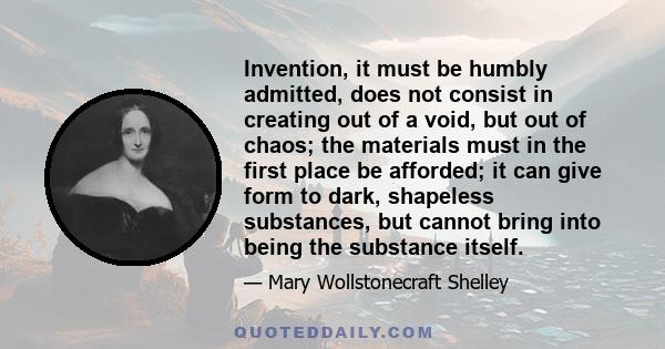 Invention, it must be humbly admitted, does not consist in creating out of a void, but out of chaos; the materials must in the first place be afforded; it can give form to dark, shapeless substances, but cannot bring