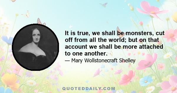 It is true, we shall be monsters, cut off from all the world; but on that account we shall be more attached to one another.