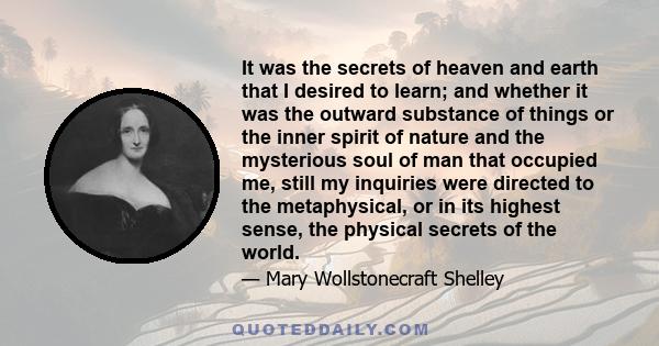 It was the secrets of heaven and earth that I desired to learn; and whether it was the outward substance of things or the inner spirit of nature and the mysterious soul of man that occupied me, still my inquiries were