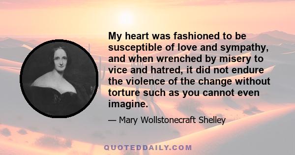 My heart was fashioned to be susceptible of love and sympathy, and when wrenched by misery to vice and hatred, it did not endure the violence of the change without torture such as you cannot even imagine.