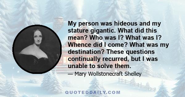 My person was hideous and my stature gigantic. What did this mean? Who was I? What was I? Whence did I come? What was my destination? These questions continually recurred, but I was unable to solve them.