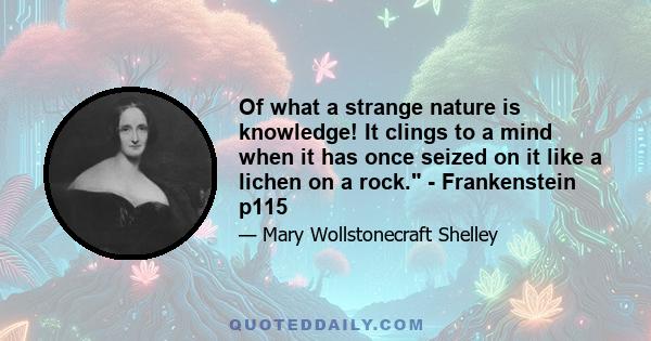 Of what a strange nature is knowledge! It clings to a mind when it has once seized on it like a lichen on a rock. - Frankenstein p115