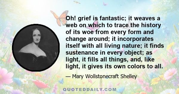 Oh! grief is fantastic; it weaves a web on which to trace the history of its woe from every form and change around; it incorporates itself with all living nature; it finds sustenance in every object; as light, it fills