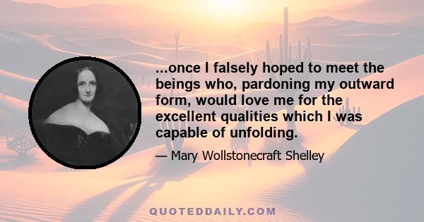 ...once I falsely hoped to meet the beings who, pardoning my outward form, would love me for the excellent qualities which I was capable of unfolding.