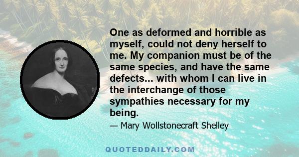 One as deformed and horrible as myself, could not deny herself to me. My companion must be of the same species, and have the same defects... with whom I can live in the interchange of those sympathies necessary for my