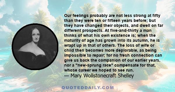 Our feelings probably are not less strong at fifty than they were ten or fifteen years before; but they have changed their objects, and dwell on far different prospects. At five-and-thirty a man thinks of what his own