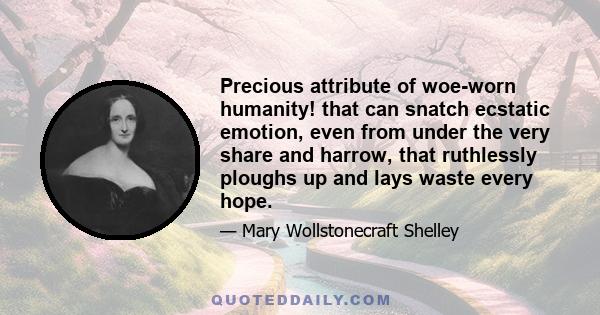 Precious attribute of woe-worn humanity! that can snatch ecstatic emotion, even from under the very share and harrow, that ruthlessly ploughs up and lays waste every hope.