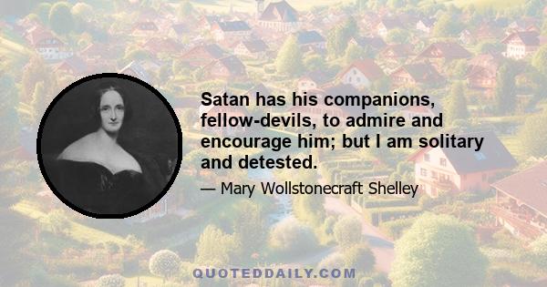 Satan has his companions, fellow-devils, to admire and encourage him; but I am solitary and detested.