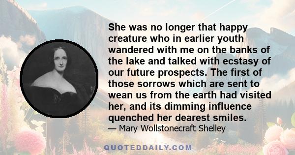 She was no longer that happy creature who in earlier youth wandered with me on the banks of the lake and talked with ecstasy of our future prospects. The first of those sorrows which are sent to wean us from the earth