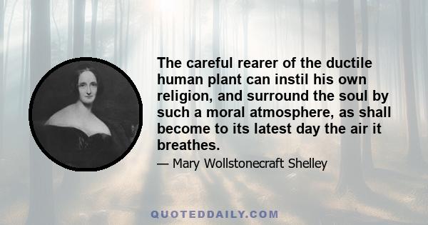 The careful rearer of the ductile human plant can instil his own religion, and surround the soul by such a moral atmosphere, as shall become to its latest day the air it breathes.