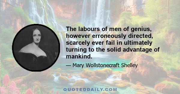 The labours of men of genius, however erroneously directed, scarcely ever fail in ultimately turning to the solid advantage of mankind.