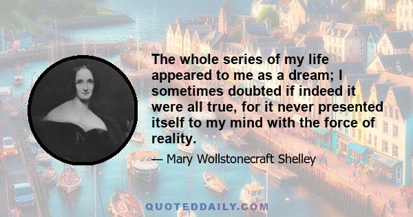 The whole series of my life appeared to me as a dream; I sometimes doubted if indeed it were all true, for it never presented itself to my mind with the force of reality.