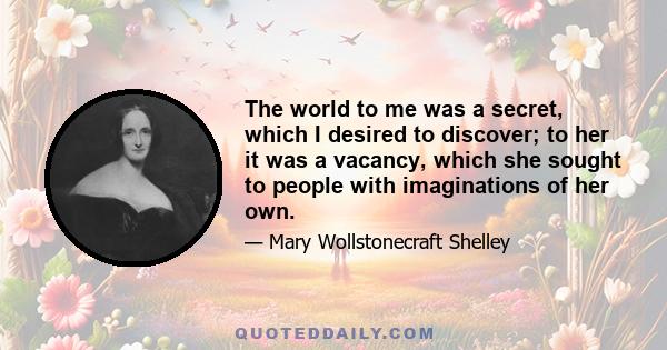 The world to me was a secret, which I desired to discover; to her it was a vacancy, which she sought to people with imaginations of her own.