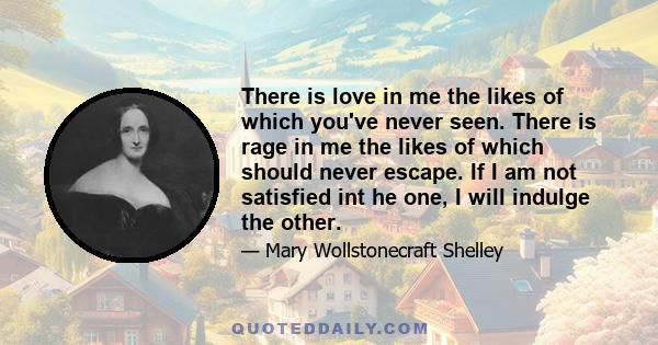 There is love in me the likes of which you've never seen. There is rage in me the likes of which should never escape. If I am not satisfied int he one, I will indulge the other.