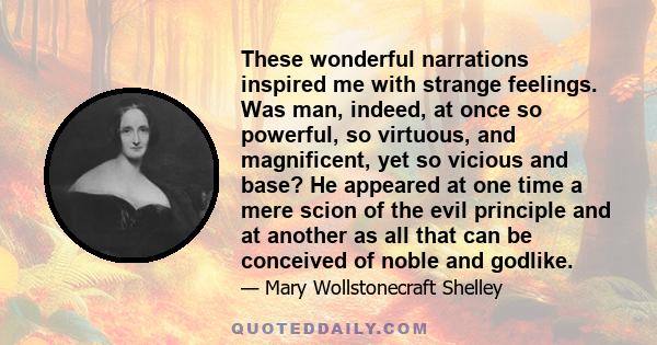 These wonderful narrations inspired me with strange feelings. Was man, indeed, at once so powerful, so virtuous, and magnificent, yet so vicious and base? He appeared at one time a mere scion of the evil principle and