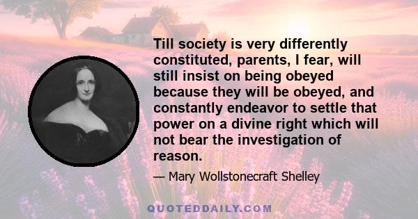 Till society is very differently constituted, parents, I fear, will still insist on being obeyed because they will be obeyed, and constantly endeavor to settle that power on a divine right which will not bear the