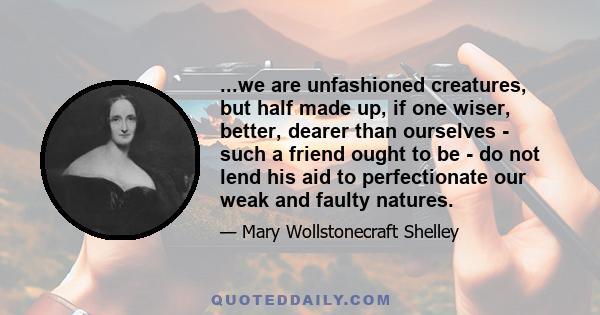 ...we are unfashioned creatures, but half made up, if one wiser, better, dearer than ourselves - such a friend ought to be - do not lend his aid to perfectionate our weak and faulty natures.