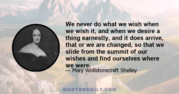 We never do what we wish when we wish it, and when we desire a thing earnestly, and it does arrive, that or we are changed, so that we slide from the summit of our wishes and find ourselves where we were.