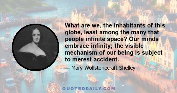 What are we, the inhabitants of this globe, least among the many that people infinite space? Our minds embrace infinity; the visible mechanism of our being is subject to merest accident.