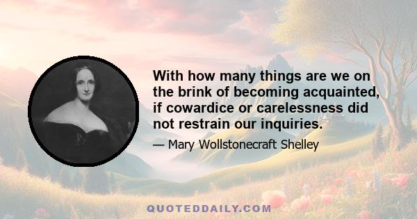 With how many things are we on the brink of becoming acquainted, if cowardice or carelessness did not restrain our inquiries.