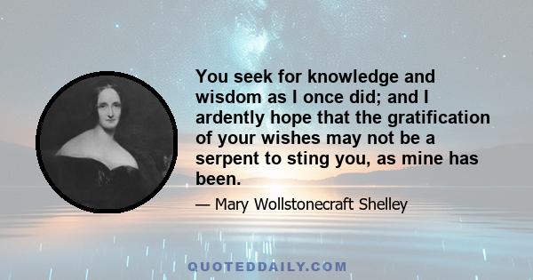 You seek for knowledge and wisdom as I once did; and I ardently hope that the gratification of your wishes may not be a serpent to sting you, as mine has been.