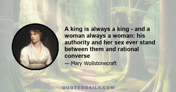 A king is always a king - and a woman always a woman: his authority and her sex ever stand between them and rational converse