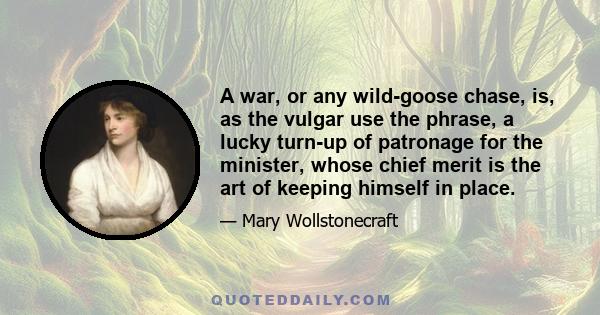 A war, or any wild-goose chase, is, as the vulgar use the phrase, a lucky turn-up of patronage for the minister, whose chief merit is the art of keeping himself in place.