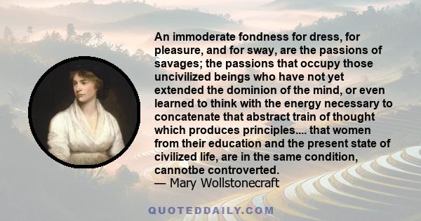 An immoderate fondness for dress, for pleasure, and for sway, are the passions of savages; the passions that occupy those uncivilized beings who have not yet extended the dominion of the mind, or even learned to think