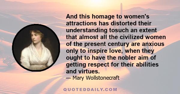 And this homage to women's attractions has distorted their understanding tosuch an extent that almost all the civilized women of the present century are anxious only to inspire love, when they ought to have the nobler