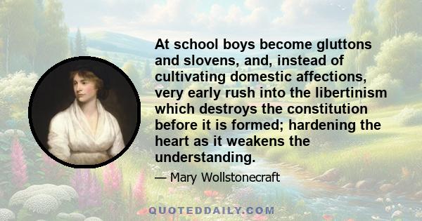 At school boys become gluttons and slovens, and, instead of cultivating domestic affections, very early rush into the libertinism which destroys the constitution before it is formed; hardening the heart as it weakens