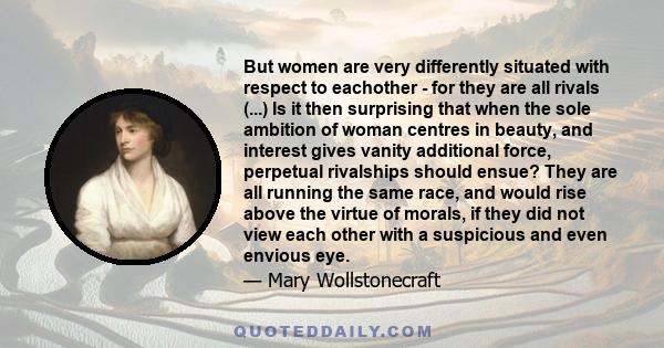 But women are very differently situated with respect to eachother - for they are all rivals (...) Is it then surprising that when the sole ambition of woman centres in beauty, and interest gives vanity additional force, 