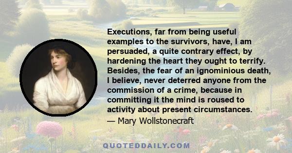 Executions, far from being useful examples to the survivors, have, I am persuaded, a quite contrary effect, by hardening the heart they ought to terrify. Besides, the fear of an ignominious death, I believe, never