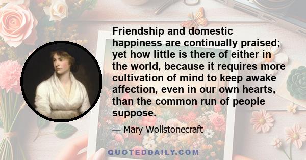 Friendship and domestic happiness are continually praised; yet how little is there of either in the world, because it requires more cultivation of mind to keep awake affection, even in our own hearts, than the common