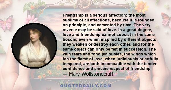 Friendship is a serious affection; the most sublime of all affections, because it is founded on principle, and cemented by time. The very reverse may be said of love. In a great degree, love and friendship cannot