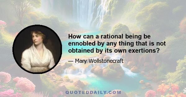 How can a rational being be ennobled by any thing that is not obtained by its own exertions?