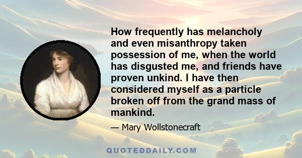 How frequently has melancholy and even misanthropy taken possession of me, when the world has disgusted me, and friends have proven unkind. I have then considered myself as a particle broken off from the grand mass of