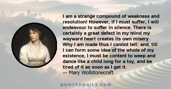 I am a strange compound of weakness and resolution! However, if I must suffer, I will endeavour to suffer in silence. There is certainly a great defect in my mind my wayward heart creates its own misery Why I am made