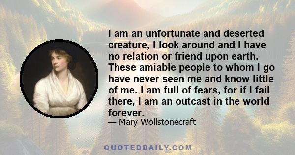 I am an unfortunate and deserted creature, I look around and I have no relation or friend upon earth. These amiable people to whom I go have never seen me and know little of me. I am full of fears, for if I fail there,