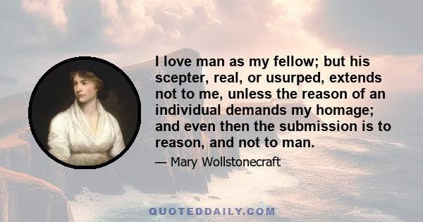 I love man as my fellow; but his scepter, real, or usurped, extends not to me, unless the reason of an individual demands my homage; and even then the submission is to reason, and not to man.