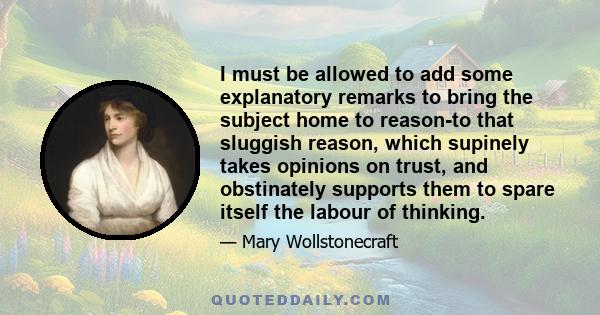 I must be allowed to add some explanatory remarks to bring the subject home to reason-to that sluggish reason, which supinely takes opinions on trust, and obstinately supports them to spare itself the labour of thinking.