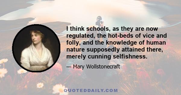 I think schools, as they are now regulated, the hot-beds of vice and folly, and the knowledge of human nature supposedly attained there, merely cunning selfishness.