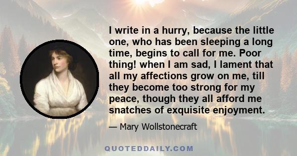 I write in a hurry, because the little one, who has been sleeping a long time, begins to call for me. Poor thing! when I am sad, I lament that all my affections grow on me, till they become too strong for my peace,