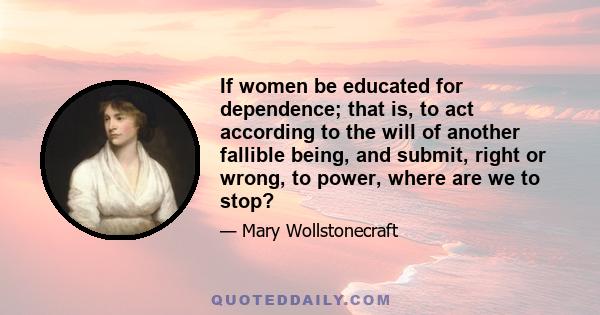 If women be educated for dependence; that is, to act according to the will of another fallible being, and submit, right or wrong, to power, where are we to stop?