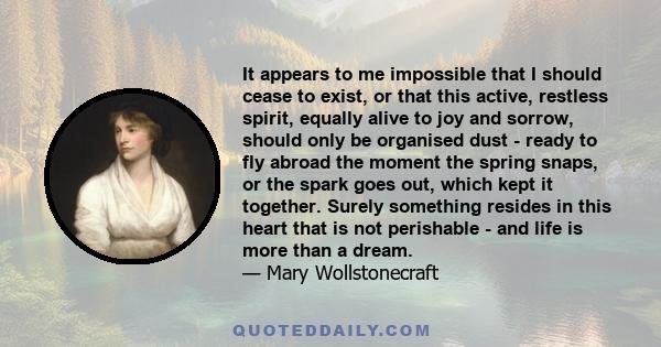 It appears to me impossible that I should cease to exist, or that this active, restless spirit, equally alive to joy and sorrow, should be only organized dust.