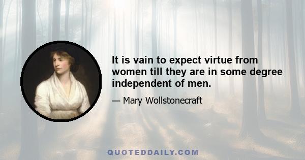 It is vain to expect virtue from women till they are in some degree independent of men.