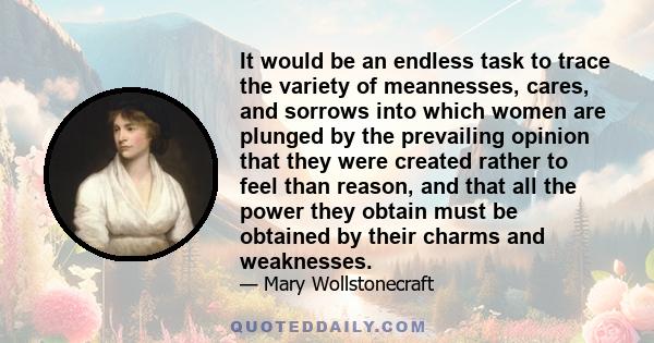 It would be an endless task to trace the variety of meannesses, cares, and sorrows into which women are plunged by the prevailing opinion that they were created rather to feel than reason, and that all the power they